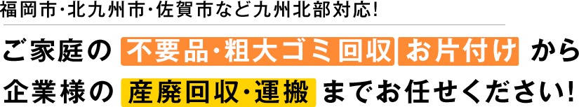 福岡市・北九州市・佐賀市など九州北部対応！ ご家庭の 不要品・粗大ごみ回収 お片付け から企業様の 産廃回収・運搬 までお任せください！